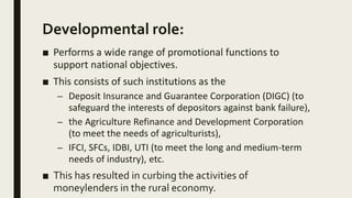 Developmental role:
■ Performs a wide range of promotional functions to
support national objectives.
■ This consists of such institutions as the
– Deposit Insurance and Guarantee Corporation (DIGC) (to
safeguard the interests of depositors against bank failure),
– the Agriculture Refinance and Development Corporation
(to meet the needs of agriculturists),
– IFCI, SFCs, IDBI, UTI (to meet the long and medium-term
needs of industry), etc.
■ This has resulted in curbing the activities of
moneylenders in the rural economy.
 