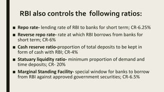 RBI also controls the following ratios:
■ Repo rate- lending rate of RBI to banks for short term; CR-6.25%
■ Reverse repo rate- rate at which RBI borrows from banks for
short term; CR-6%
■ Cash reserve ratio-proportion of total deposits to be kept in
form of cash with RBI; CR-4%
■ Statuary liquidity ratio- minimum proportion of demand and
time deposits; CR- 20%
■ Marginal Standing Facility- special window for banks to borrow
from RBI against approved government securities; CR-6.5%
 