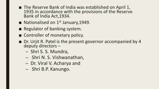 ■ The Reserve Bank of India was established on April 1,
1935 in accordance with the provisions of the Reserve
Bank of India Act,1934.
■ Nationalised on 1st January,1949.
■ Regulator of banking system.
■ Controller of monetary policy.
■ Dr. Urjit R. Patel is the present governor accompanied by 4
deputy directors –
– Shri S. S. Mundra,
– Shri N. S. Vishwanathan,
– Dr. Viral V. Acharya and
– Shri B.P. Kanungo.
 