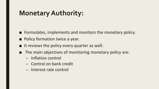 Monetary Authority:
■ Formulates, implements and monitors the monetary policy.
■ Policy formation twice a year.
■ It reviews the policy every quarter as well.
■ The main objectives of monitoring monetary policy are:
– Inflation control
– Control on bank credit
– Interest rate control
 