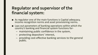 Regulator and supervisor of the
financial system:
■ As regulator one of the main functions is Capital adequacy,
income recognition norms and asset provisioning norms.
■ Lays out parameters of banking operations within which the
country’s banking and financial system functions for-
– maintaining public confidence in the system,
– protecting depositors’ interest,
– providing cost-effective banking services to the general
public.
 