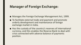Manager of Foreign Exchange:
■ Manages the Foreign Exchange Management Act, 1999.
■ To facilitate external trade and payment and promote
orderly development and maintenance of foreign
exchange market in India.
■ Has the custody of the country’s reserves of international
currency, and this enables the Reserve Bank to deal with
crisis connected with adverse balance of payments
position.
 