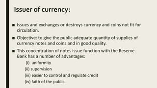 Issuer of currency:
■ Issues and exchanges or destroys currency and coins not fit for
circulation.
■ Objective: to give the public adequate quantity of supplies of
currency notes and coins and in good quality.
■ This concentration of notes issue function with the Reserve
Bank has a number of advantages:
(i) uniformity
(ii) supervision
(iii) easier to control and regulate credit
(iv) faith of the public
 