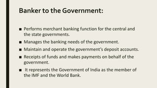 Banker to the Government:
■ Performs merchant banking function for the central and
the state governments.
■ Manages the banking needs of the government.
■ Maintain and operate the government’s deposit accounts.
■ Receipts of funds and makes payments on behalf of the
government.
■ It represents the Government of India as the member of
the IMF and the World Bank.
 