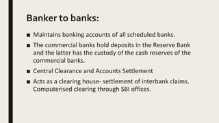 Banker to banks:
■ Maintains banking accounts of all scheduled banks.
■ The commercial banks hold deposits in the Reserve Bank
and the latter has the custody of the cash reserves of the
commercial banks.
■ Central Clearance and Accounts Settlement
■ Acts as a clearing house- settlement of interbank claims.
Computerised clearing through SBI offices.
 