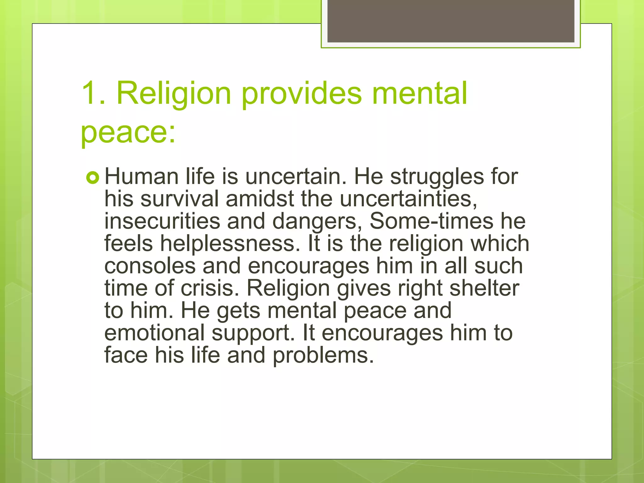 1. Religion provides mental
peace:
 Human life is uncertain. He struggles for
his survival amidst the uncertainties,
insecurities and dangers, Some-times he
feels helplessness. It is the religion which
consoles and encourages him in all such
time of crisis. Religion gives right shelter
to him. He gets mental peace and
emotional support. It encourages him to
face his life and problems.
 