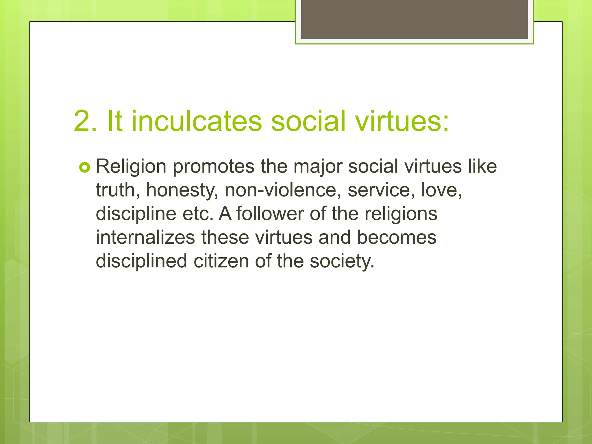 2. It inculcates social virtues:
 Religion promotes the major social virtues like
truth, honesty, non-violence, service, love,
discipline etc. A follower of the religions
internalizes these virtues and becomes
disciplined citizen of the society.
 