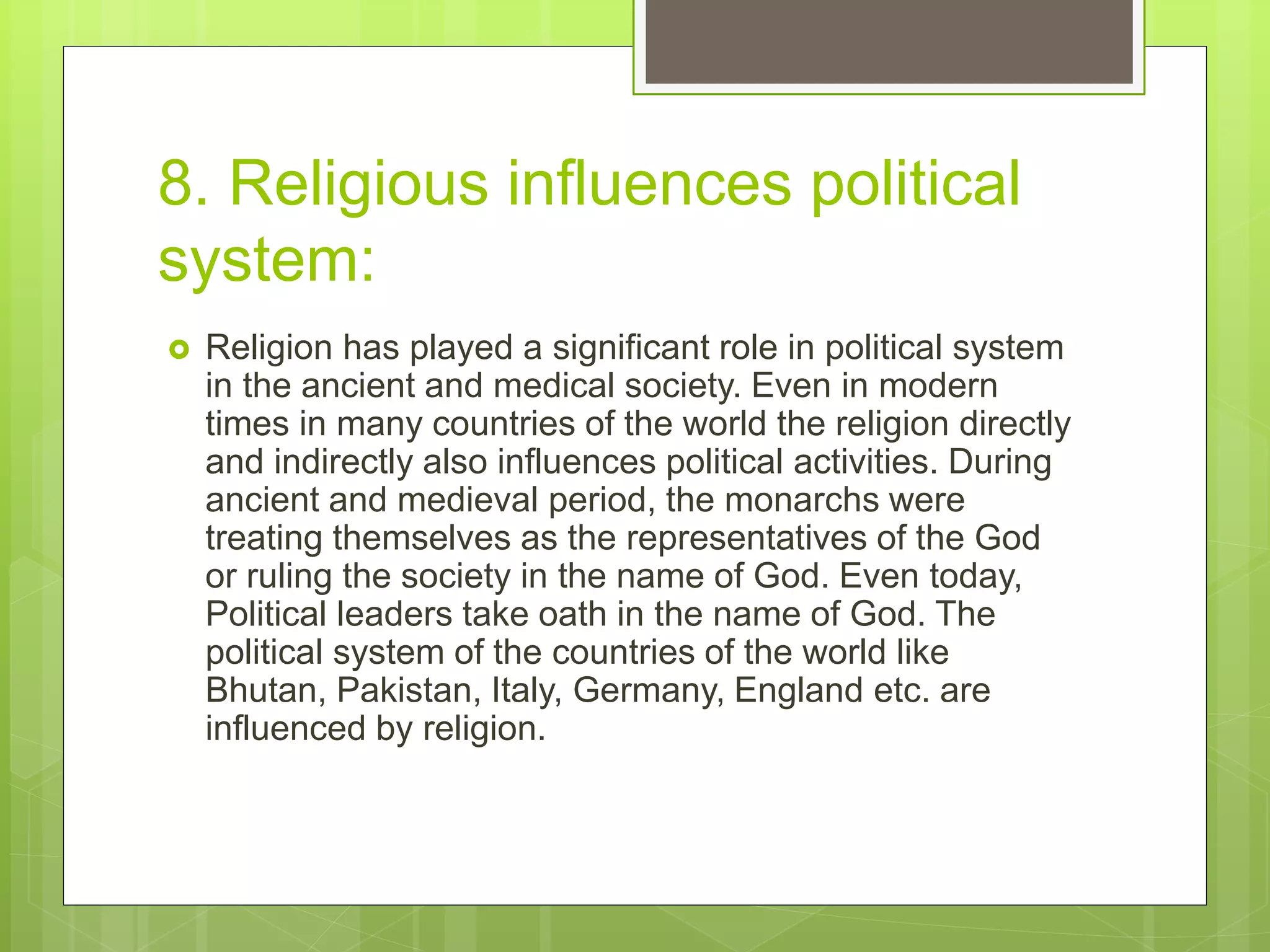 8. Religious influences political
system:
 Religion has played a significant role in political system
in the ancient and medical society. Even in modern
times in many countries of the world the religion directly
and indirectly also influences political activities. During
ancient and medieval period, the monarchs were
treating themselves as the representatives of the God
or ruling the society in the name of God. Even today,
Political leaders take oath in the name of God. The
political system of the countries of the world like
Bhutan, Pakistan, Italy, Germany, England etc. are
influenced by religion.
 