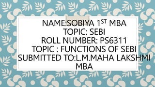 NAME:SOBIYA 1ST MBA
TOPIC: SEBI
ROLL NUMBER: PS6311
TOPIC : FUNCTIONS OF SEBI
SUBMITTED TO:L.M.MAHA LAKSHMI
MBA
 