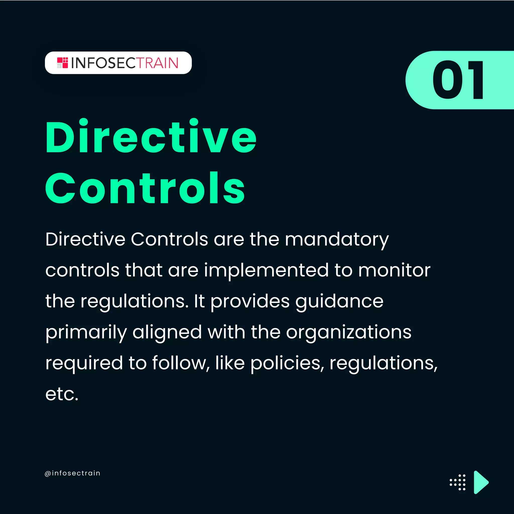 @infosectrain
Directive
Controls
01
Directive Controls are the mandatory
controls that are implemented to monitor
the regulations. It provides guidance
primarily aligned with the organizations
required to follow, like policies, regulations,
etc.
 