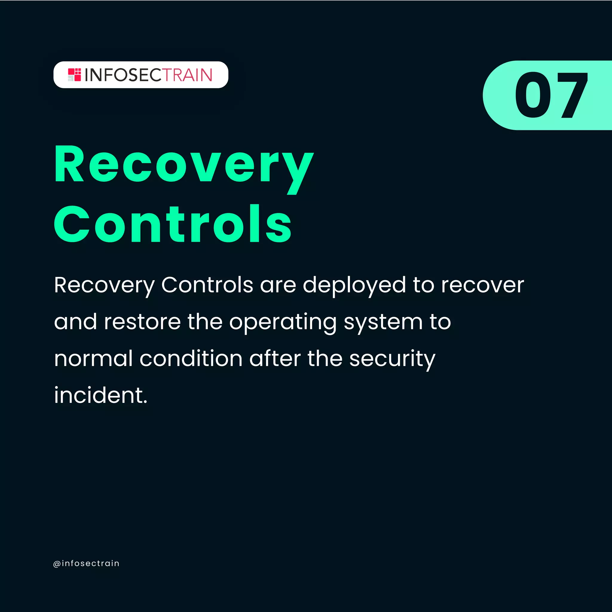 @infosectrain
Recovery
Controls
07
Recovery Controls are deployed to recover
and restore the operating system to
normal condition after the security
incident.
 