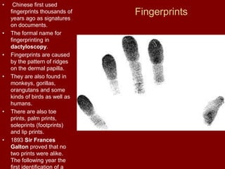 Fingerprints
• Chinese first used
fingerprints thousands of
years ago as signatures
on documents.
• The formal name for
fingerprinting in
dactyloscopy.
• Fingerprints are caused
by the pattern of ridges
on the dermal papilla.
• They are also found in
monkeys, gorillas,
orangutans and some
kinds of birds as well as
humans.
• There are also toe
prints, palm prints,
soleprints (footprints)
and lip prints.
• 1893 Sir Frances
Galton proved that no
two prints were alike.
The following year the
first identification of a
 