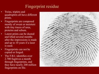Fingerprint residue
• Twins, triplets and
quadruplets all have different
prints.
• Fingerprints are composed
mostly of sweat or moisture
with tiny traces of urea,
proteins and sebum.
• Latent prints can be dusted
and lifted several months
after the impressions is made
and up to 10 years if a laser
is used.
• Fingerprints can not be
copied or forged.
• The F.B.I. identifies over
2.700 fugitives a month
through fingerprints, and
they have nearly 200 million
fingerprints on file.
 