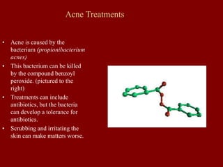 Acne Treatments
• Acne is caused by the
bacterium (propionibacterium
acnes)
• This bacterium can be killed
by the compound benzoyl
peroxide. (pictured to the
right)
• Treatments can include
antibiotics, but the bacteria
can develop a tolerance for
antibiotics.
• Scrubbing and irritating the
skin can make matters worse.
 