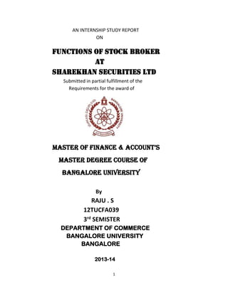 AN INTERNSHIP STUDY REPORT
ON

FUNCTIONS OF STOCK BROKER
AT
SHAREKHAN SECURITIES LTD
Submitted in partial fulfillment of the
Requirements for the award of

MASTER OF FINANCE & ACCOUNT’S
MASTER DEGREE COURSE OF
BANGALORE UNIVERSITY
By

RAJU . S
12TUCFA039
3rd SEMISTER
DEPARTMENT OF COMMERCE
BANGALORE UNIVERSITY
BANGALORE
2013-14
1

 