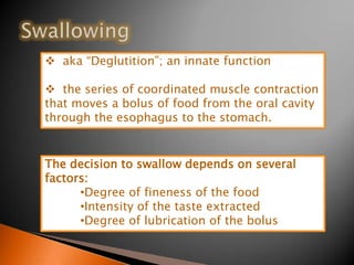  aka “Deglutition”; an innate function
 the series of coordinated muscle contraction
that moves a bolus of food from the oral cavity
through the esophagus to the stomach.
The decision to swallow depends on several
factors:
•Degree of fineness of the food
•Intensity of the taste extracted
•Degree of lubrication of the bolus
 