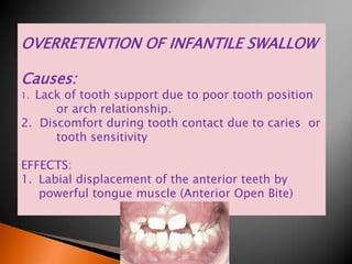 OVERRETENTION OF INFANTILE SWALLOW
Causes:
1. Lack of tooth support due to poor tooth position
or arch relationship.
2. Discomfort during tooth contact due to caries or
tooth sensitivity
EFFECTS:
1. Labial displacement of the anterior teeth by
powerful tongue muscle (Anterior Open Bite)
 