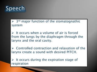  3rd major function of the stomatognathic
system
 It occurs when a volume of air is forced
from the lungs by the diaphragm through the
larynx and the oral cavity.
 Controlled contraction and relaxation of the
larynx create a sound with desired PITCH.
 It occurs during the expiration stage of
respiration
 