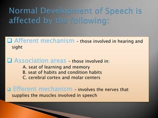  Afferent mechanism – those involved in hearing and
sight
 Association areas – those involved in:
A. seat of learning and memory
B. seat of habits and condition habits
C. cerebral cortex and molar centers
 Efferent mechanism – involves the nerves that
supplies the muscles involved in speech
 