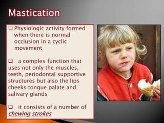  Physiologic activity formed
when there is normal
occlusion in a cyclic
movement
 a complex function that
uses not only the muscles,
teeth, periodontal supportive
structures but also the lips
cheeks tongue palate and
salivary glands
 it consists of a number of
chewing strokes
Mastication
 