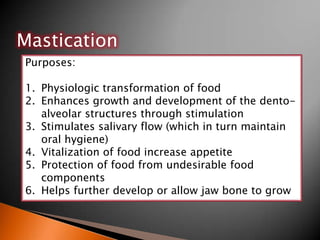 Mastication
Purposes:
1. Physiologic transformation of food
2. Enhances growth and development of the dento-
alveolar structures through stimulation
3. Stimulates salivary flow (which in turn maintain
oral hygiene)
4. Vitalization of food increase appetite
5. Protection of food from undesirable food
components
6. Helps further develop or allow jaw bone to grow
 