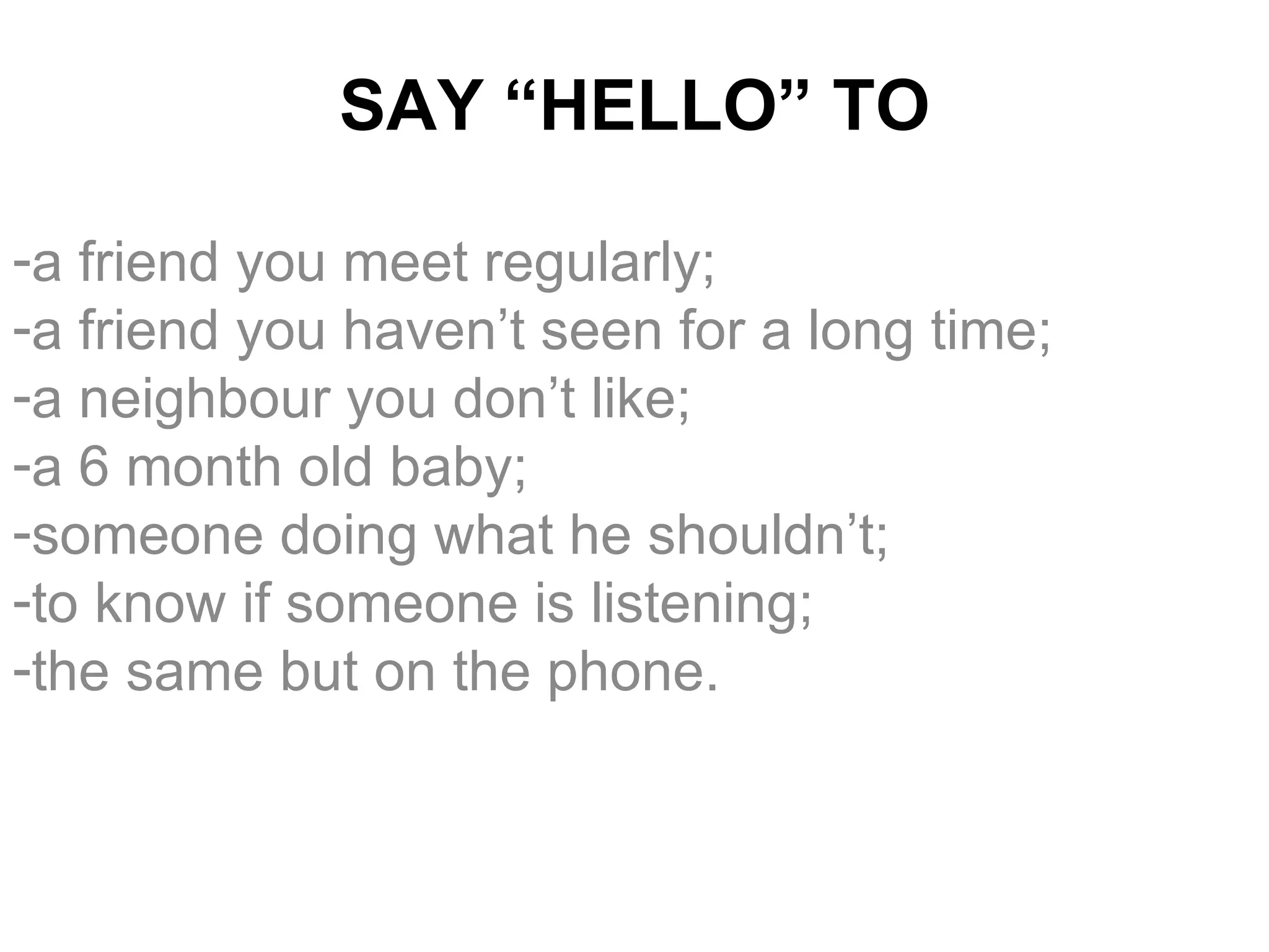 SAY “HELLO” TO a friend you meet regularly; a friend you haven’t seen for a long time; a neighbour you don’t like; a 6 month old baby; someone doing what he shouldn’t; to know if someone is listening; the same but on the phone. 