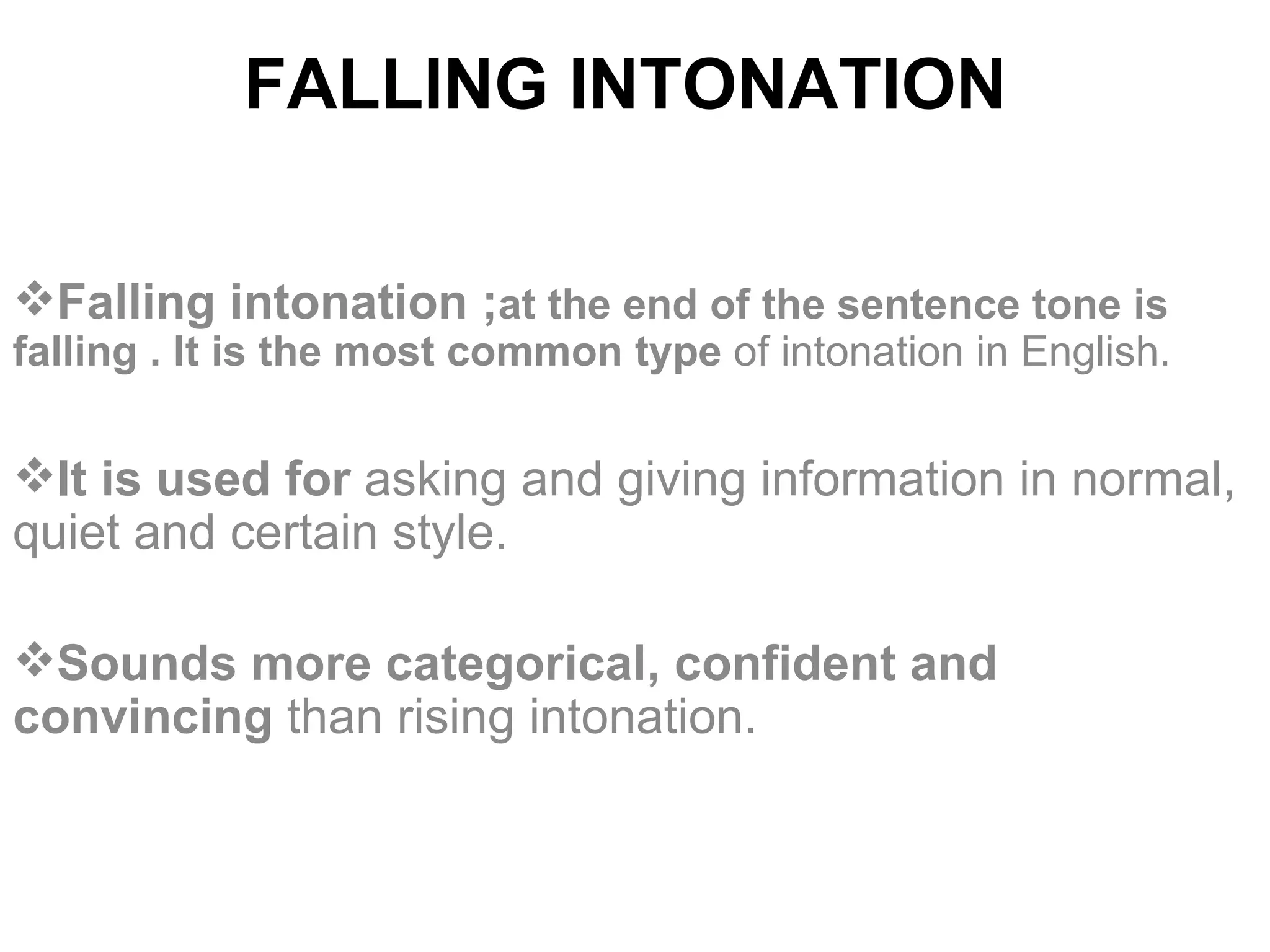 FALLING INTONATION   Falling intonation ; at the end of the sentence tone is falling . It is   the most common type  of intonation in English. It is used for  asking and giving information in normal, quiet and certain style.  S ounds more categorical, confident and convincing  than rising intonation.   