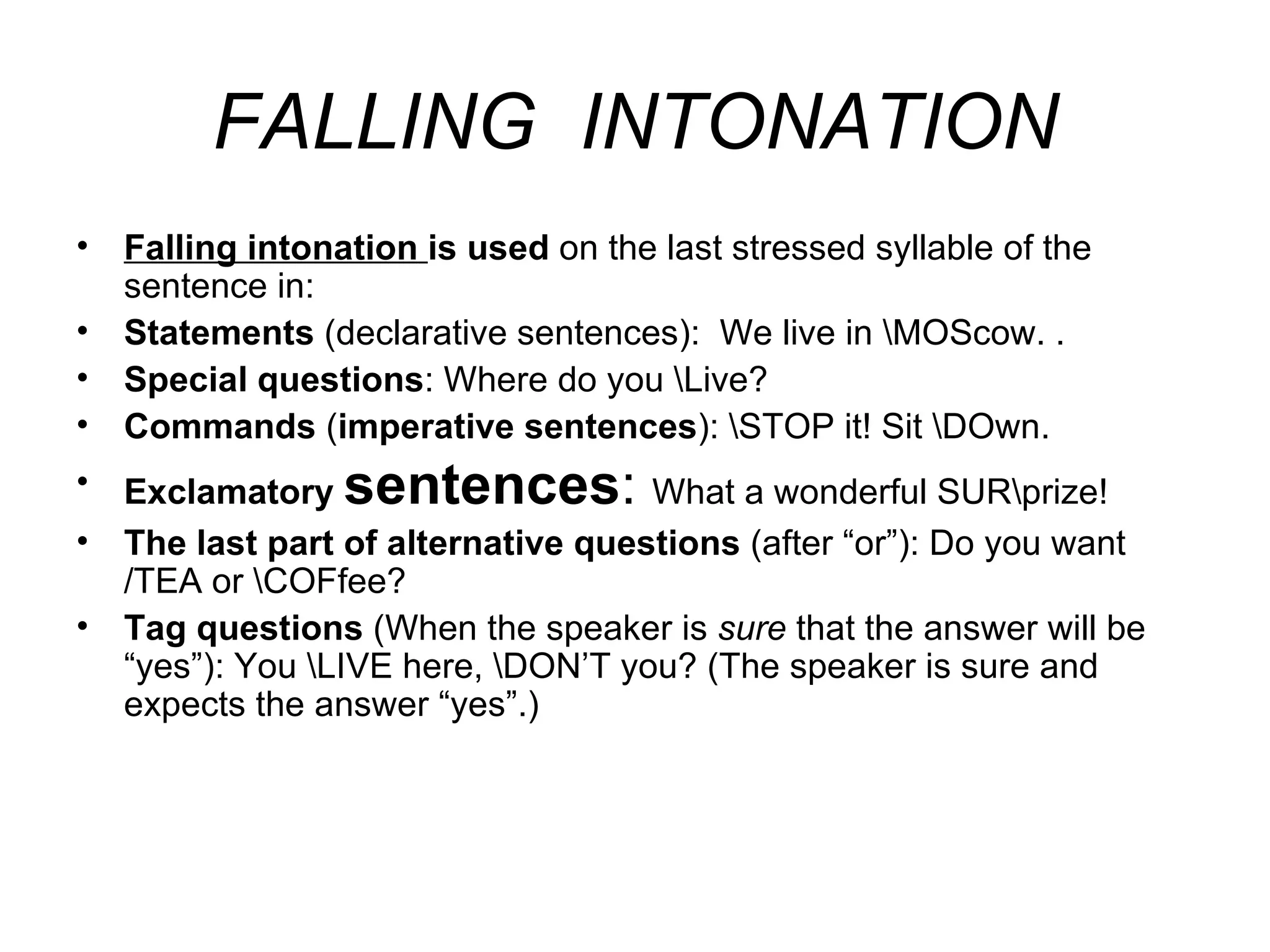FALLING  INTONATION Falling intonation   is used  on the last stressed syllable of the sentence in: S tatements  (declarative sentences):  We live in \MOScow. . S pecial questions : Where do you \Live? C ommands  ( imperative sentences ): \STOP it!  Sit \DO wn. E xclamatory  sentences :  What a wonderful SUR\prize! T he last part of alternative questions  (after “or”): Do you want /TEA or \COFfee? T ag questions  ( W hen the speaker  is   sure  that the answer will be  “ yes ” ): You \LIVE here, \DON’T you? (The speaker is sure and expects the answer “yes”.)   