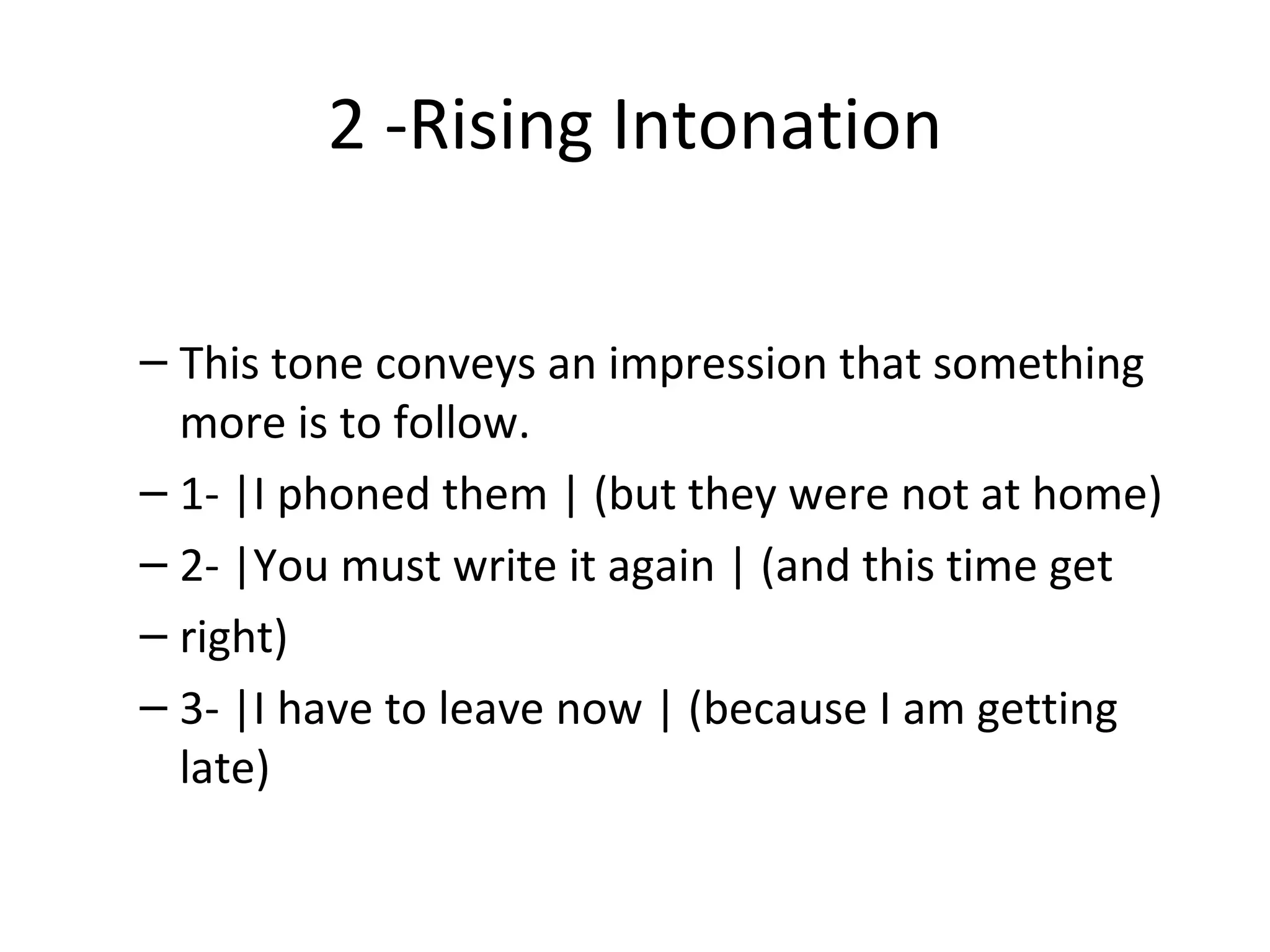 2 -Rising Intonation This tone conveys an impression that something more is to follow. 1- |I phoned them | (but they were not at home) 2- |You must write it again | (and this time get right) 3- |I have to leave now | (because I am getting  late) 