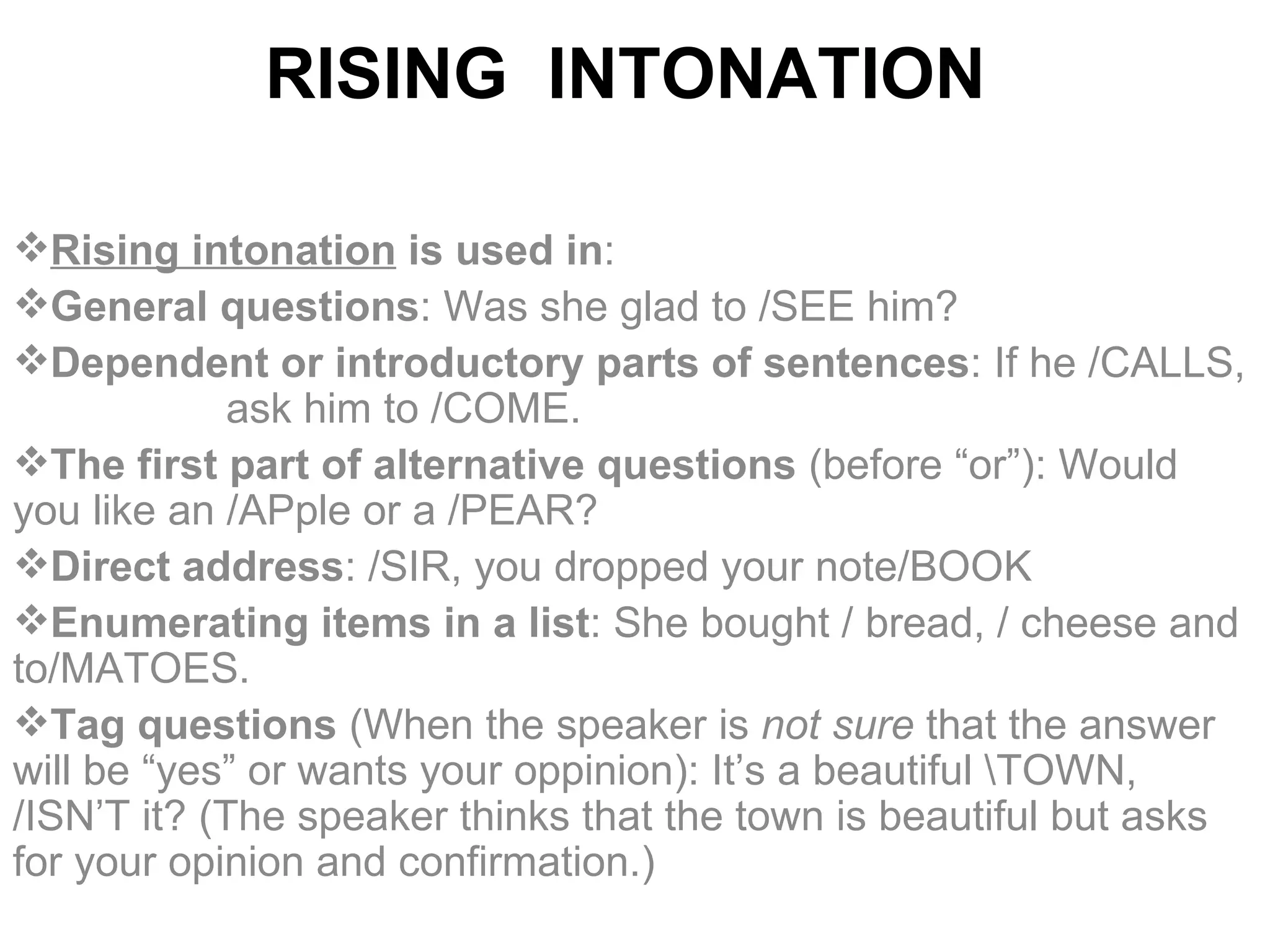 RISING  INTONATION   Rising intonation   is used  in : G eneral questions : Was she glad to /SEE him? D ependent or introductory parts of sentences : If he /CALLS,  ask him to /COME. T he first part of alternative questions  (before “or”): Would you like an /APple or a /PEAR? D irect address :  /SIR, you dropped your note/BOOK E numerating items in a list : She bought / bread, / cheese and to/MATOES. T ag questions  ( W hen the speaker   is  not sure  that the answer will be  “ yes ”  or wants your oppinion): It’s a beautiful \TOWN, /ISN’T it? (The speaker thinks that the town is beautiful but asks for your opinion and confirmation.) 