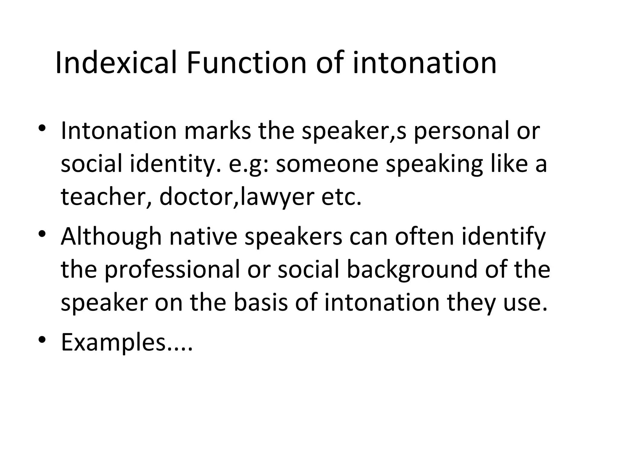 Indexical Function of intonation Intonation marks the speaker,s personal or social identity. e.g: someone speaking like a teacher, doctor,lawyer etc. Although native speakers can often identify the professional or social background of the speaker on the basis of intonation they use. Examples.... 