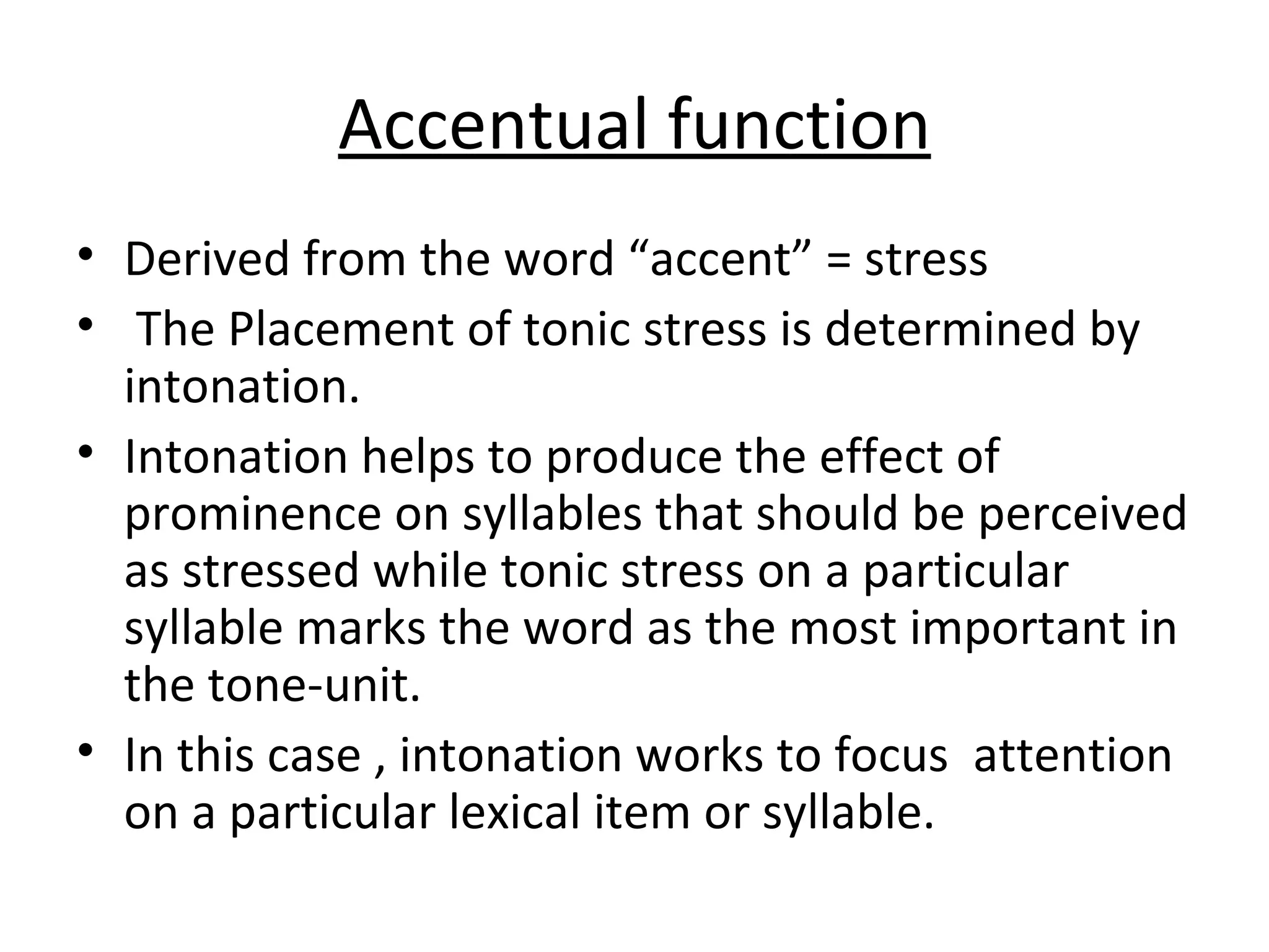 Accentual function Derived from the word “accent” = stress   The  Placement of  tonic  stress is determined by intonation . Intonation helps to produce the effect of prominence on syllables that should be perceived as stressed while tonic stress on a particular syllable marks the word as the most important in the tone-unit. In this case , intonation works to focus  attention on a particular lexical item or syllable. 