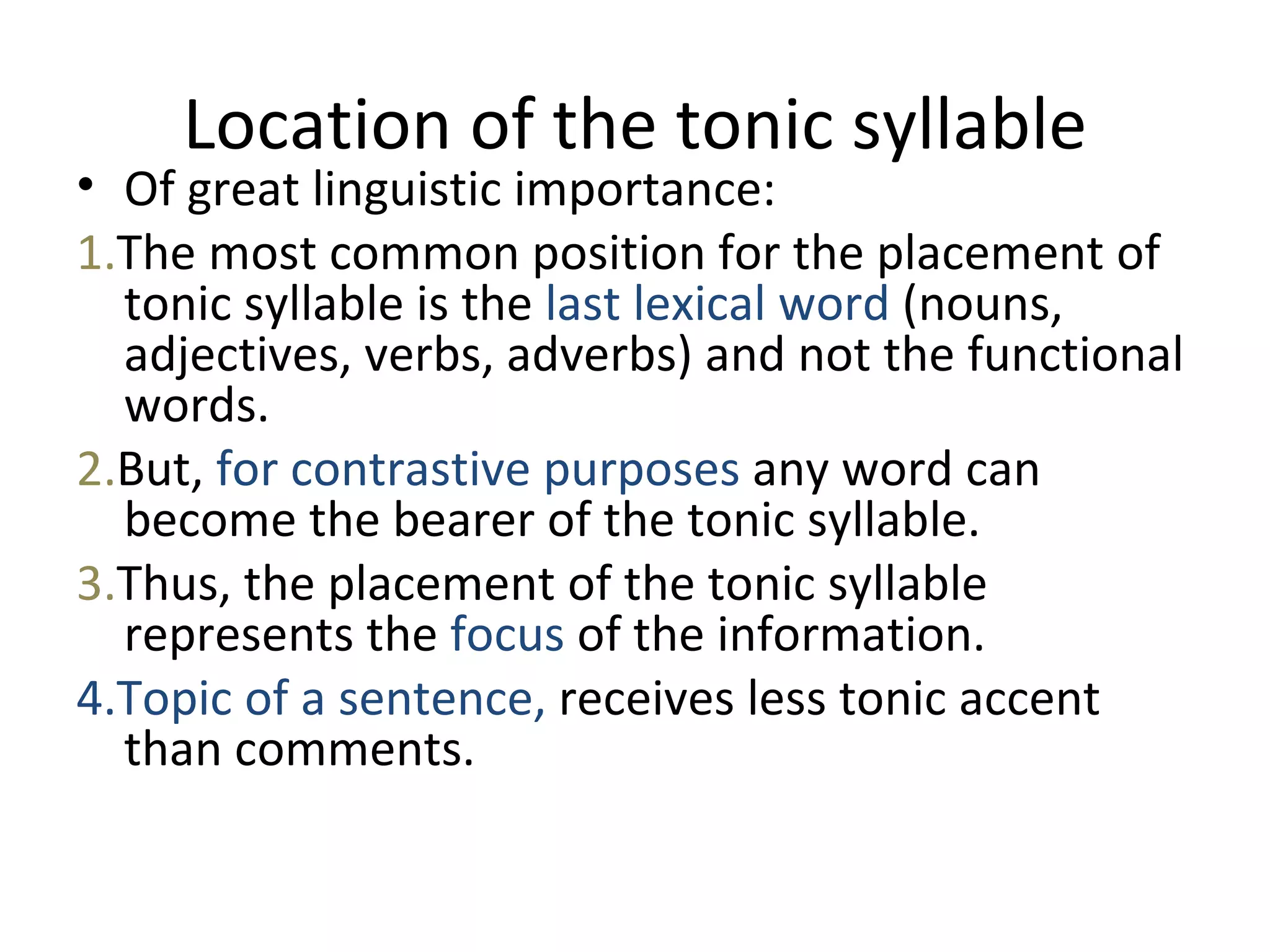 Location of the tonic syllable Of great linguistic importance :  1. The most common position for the placement of tonic syllable is the  last lexical word  (nouns, adjectives, verbs, adverbs) and not the functional words.  2. But,  for contrastive purposes  any word can become the bearer of the tonic syllable . 3. Thus, the placement of the tonic syllable represents the  focus  of the information . 4.Topic of a sentence,  receives less tonic accent than comments. 