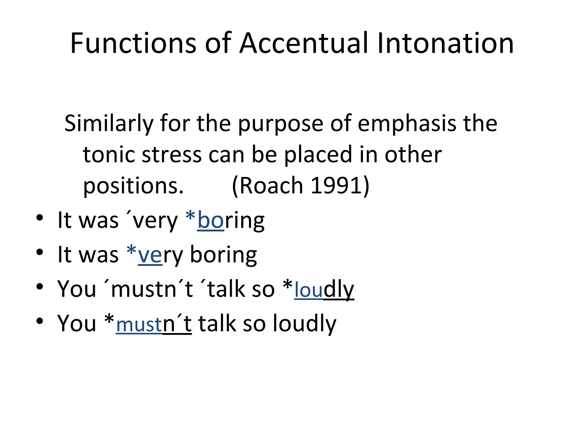Functions of Accentual Intonation Similarly for the purpose of emphasis the tonic stress can be placed in other positions.  (Roach 1991) It was ´very  * bo ring It was   * ve ry boring You ´mustn´t ´talk so  * lou dly You  * must n´t  talk so loudly 