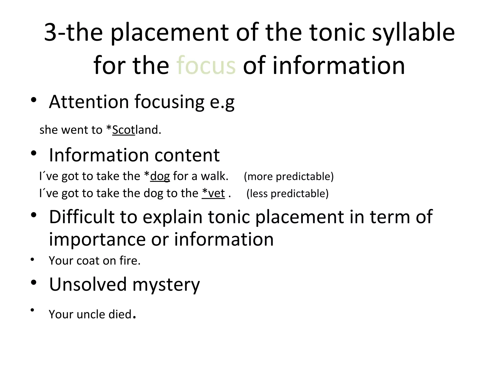 3- the placement of the tonic  syllable   for  the  focus   of information Attention focusing e.g she went to * Scot land. Information content I´ve got to take the  * dog   for a walk.  (more predictable) I´ve got to take the dog to the   * vet  .  (less predictable) Difficult to explain tonic placement in term of importance or information Your coat on fire. Unsolved mystery Your uncle died . 