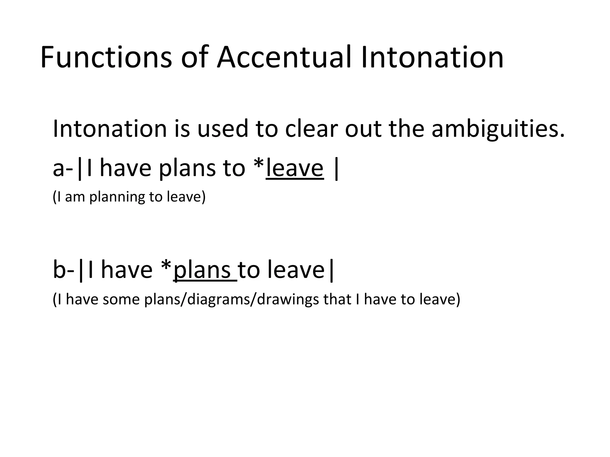 Functions of Accentual Intonation Intonation is used to clear out the ambiguities. a-|I have plans to * leave  | (I am planning to leave)  b-|I have * plans  to leave| (I have some plans/diagrams/drawings that I have to leave)   