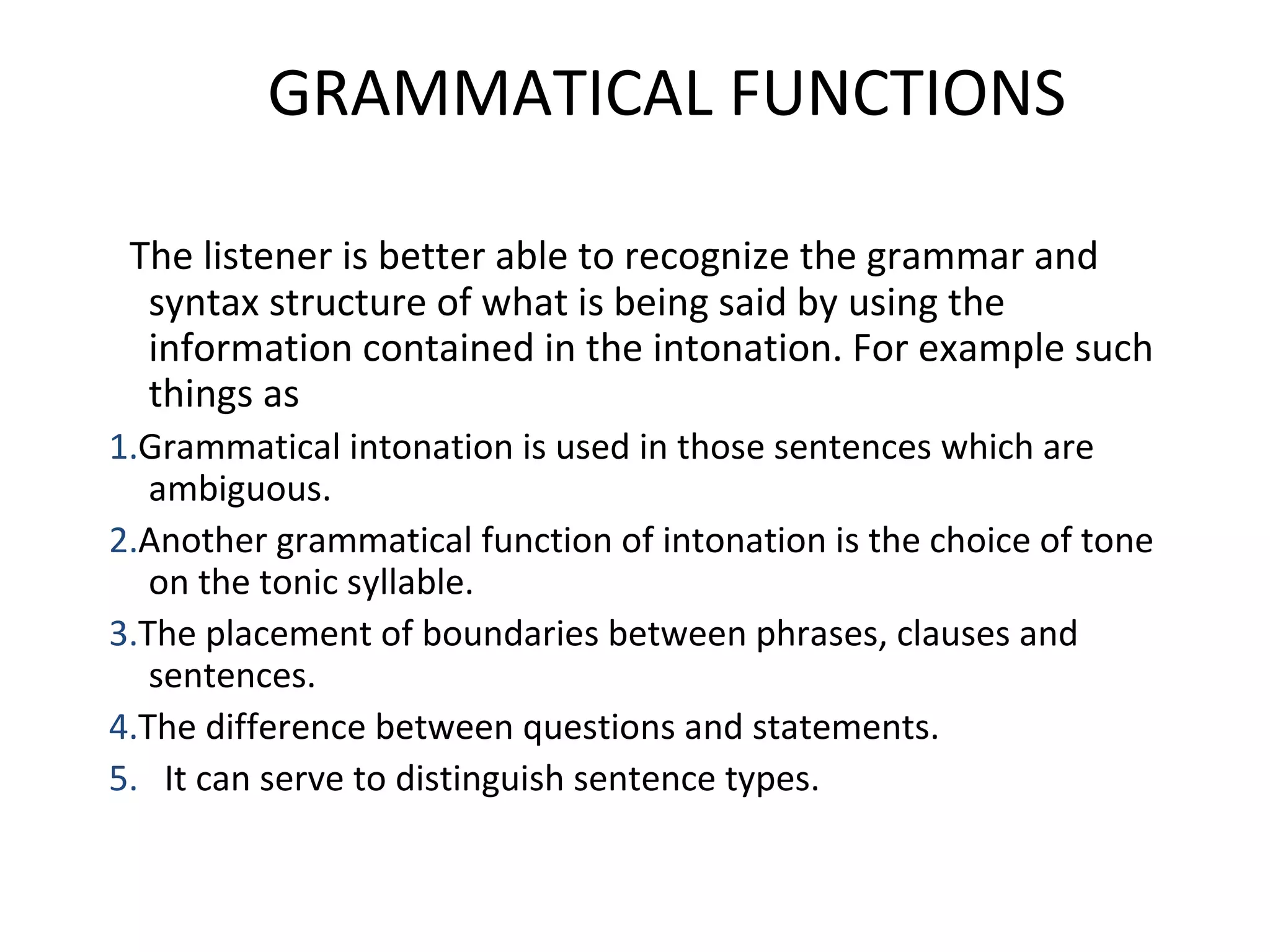 GRAMMATICAL FUNCTIONS    The listener is better able to recognize the grammar and syntax structure of what is being said by using the information contained in the intonation. For example such things as 1. Grammatical intonation is used in those sentences which are ambiguous. 2. Another grammatical function of intonation is the choice of tone on the tonic syllable. 3. The placement of boundaries between phrases, clauses and sentences. 4. The difference between questions and statements. 5.   It can serve to distinguish sentence types. 