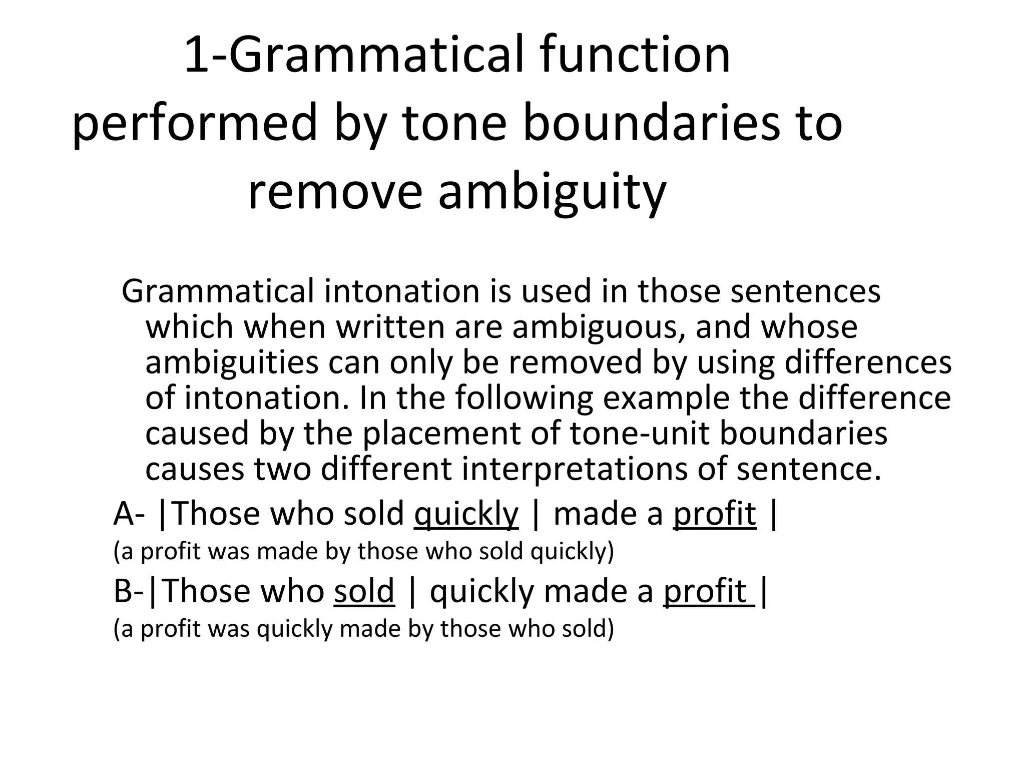 1-Grammatical function performed by tone boundaries to remove ambiguity   Grammatical intonation is used in those sentences which when written are ambiguous, and whose ambiguities can only be removed by using differences of intonation. In the following example the difference caused by the placement of tone-unit boundaries causes two different interpretations of sentence.  A- |Those who sold  quickly  | made a  profit  | (a profit was made by those who sold quickly) B-|Those who  sold  | quickly made a  profit  | (a profit was quickly made by those who sold) 