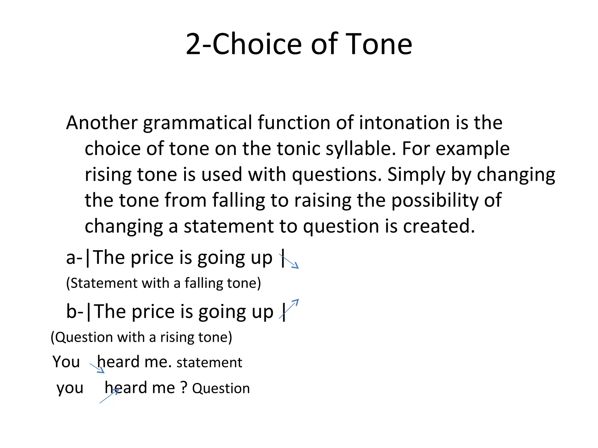 2-Choice of Tone Another grammatical function of intonation is the choice of tone on the tonic syllable. For example rising tone is used with questions. Simply by changing the tone from falling to raising the possibility of changing a statement to question is created. a-|The price is going up | (Statement with a falling tone) b-|The price is going up | (Question with a rising tone) You  heard me.  statement you  heard me ?  Question 