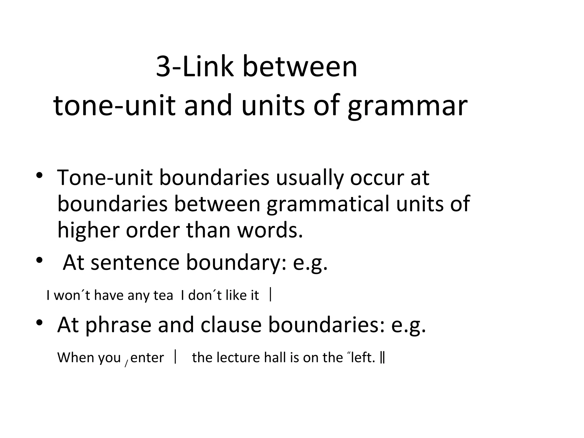 3- Link between  tone-unit and units of grammar Tone-unit boundaries usually occur at boundaries between grammatical units of higher order than words . A t sentence boundary: e.g. I won´t have any tea  I don´t like it ︱ At phrase and clause boundaries: e.g. When you  /  enter ︱   the lecture hall is on the  “ left.  ‖ 