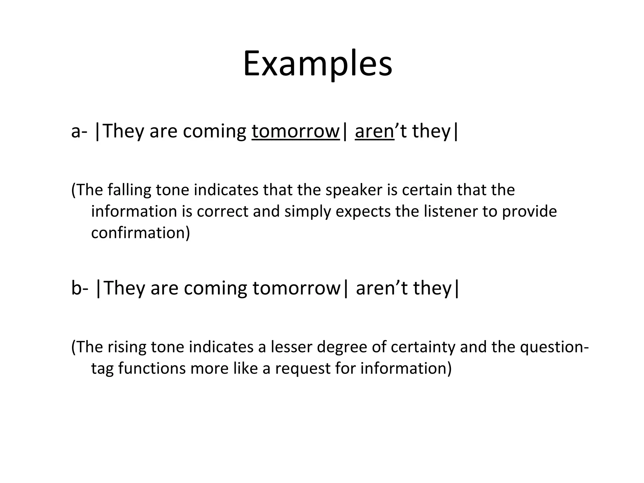 Examples  a- |They are coming  tomorrow |  aren ’t they| (The falling tone indicates that the speaker is certain that the information is correct and simply expects the listener to provide confirmation) b- |They are coming tomorrow| aren’t they| (The rising tone indicates a lesser degree of certainty and the question-tag functions more like a request for information)   