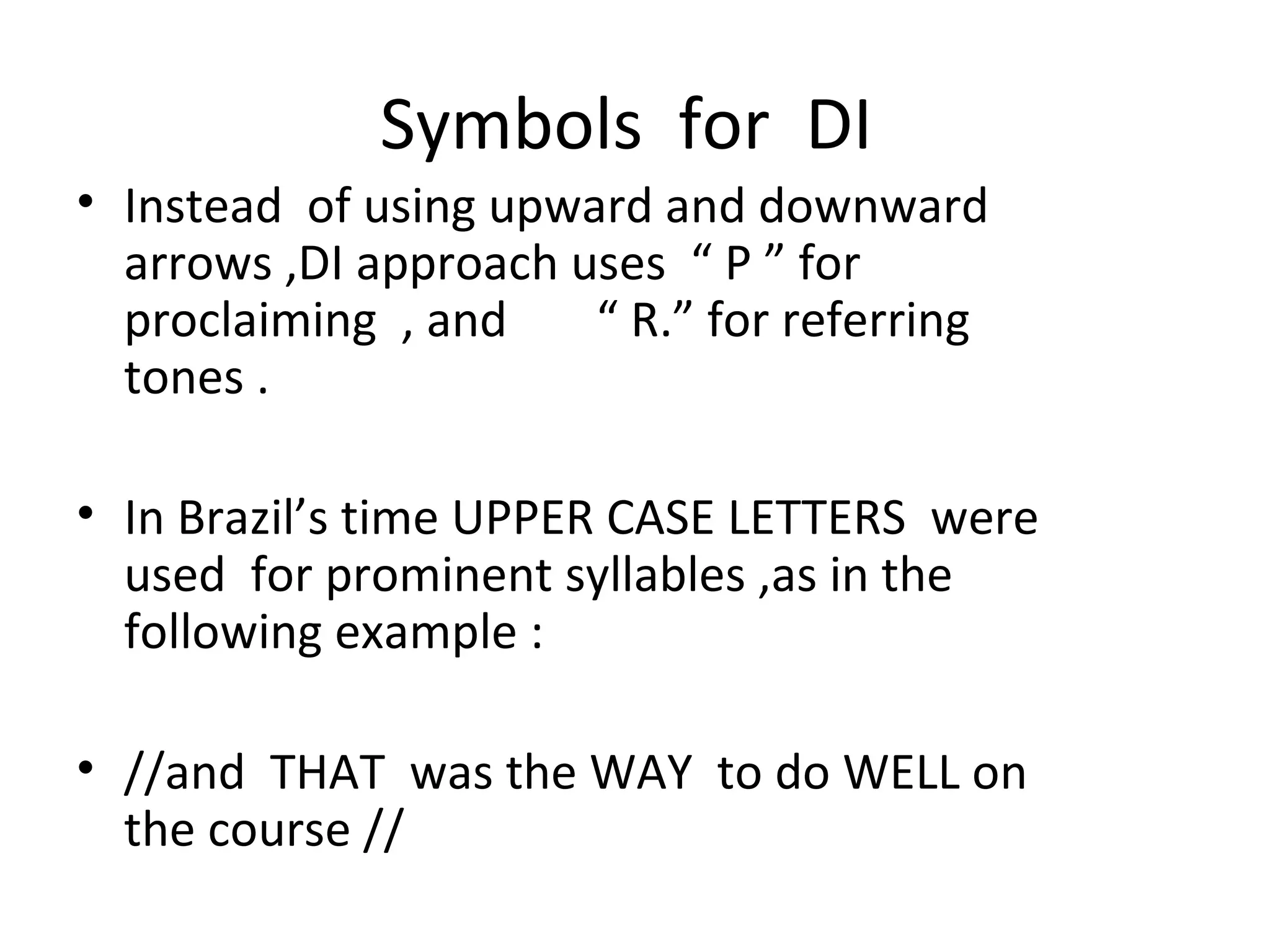 Symbols  for  DI  Instead  of using upward and downward arrows ,DI approach uses  “ P ” for proclaiming  , and  “ R.” for referring tones . In Brazil’s time UPPER CASE LETTERS  were used  for prominent syllables ,as in the following example : //and  THAT  was the WAY  to do WELL on the course // 