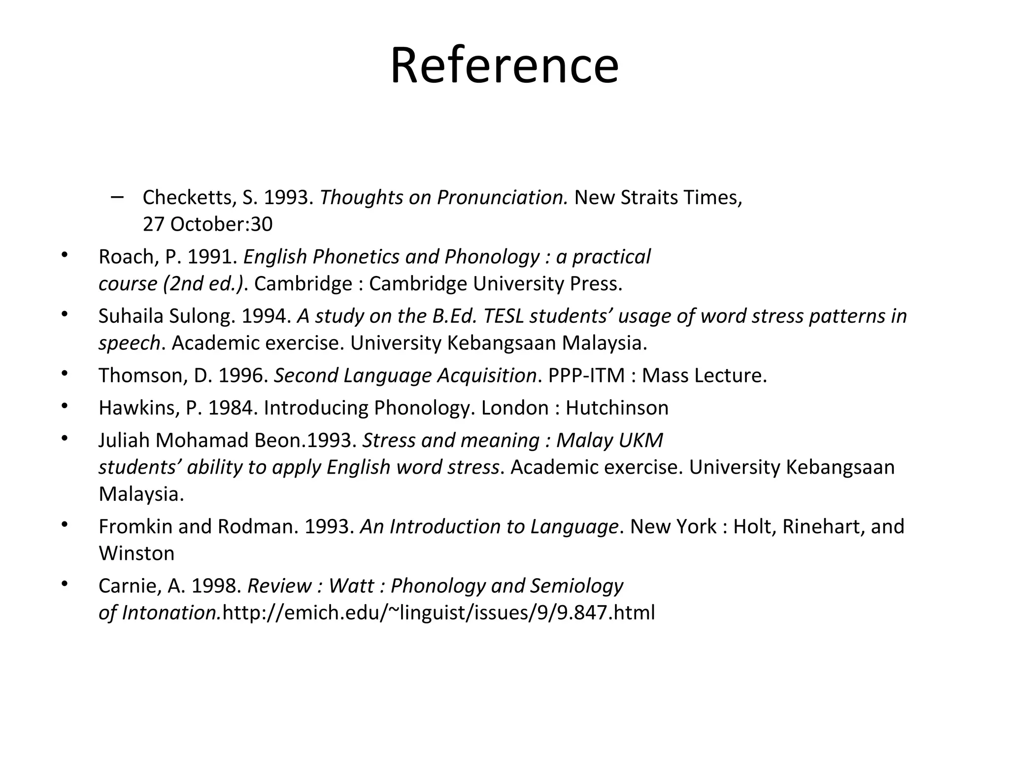 Reference Checketts, S. 1993.  Thoughts on Pronunciation.  New Straits Times, 27 October:30 Roach, P. 1991.  English Phonetics and Phonology : a practical course (2nd ed.) . Cambridge : Cambridge University Press. Suhaila Sulong. 1994.  A study on the B.Ed. TESL students’ usage of word stress patterns in speech . Academic exercise. University Kebangsaan Malaysia. Thomson, D. 1996.  Second Language Acquisition . PPP-ITM : Mass Lecture. Hawkins, P. 1984. Introducing Phonology. London : Hutchinson Juliah Mohamad Beon.1993.  Stress and meaning : Malay UKM students’ ability to apply English word stress . Academic exercise. University Kebangsaan Malaysia. Fromkin and Rodman. 1993.  An Introduction to Language . New York : Holt, Rinehart, and Winston Carnie, A. 1998.  Review : Watt : Phonology and Semiology of Intonation. http://emich.edu/~linguist/issues/9/9.847.html 