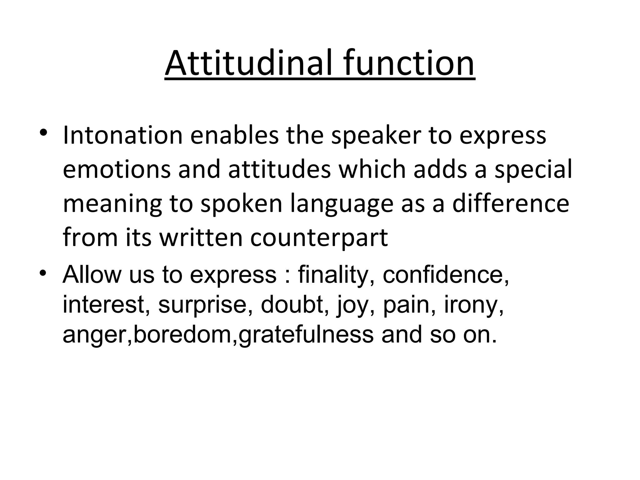Attitudinal function Intonation enables the speaker to express emotions and attitudes which adds a special meaning to spoken language as a difference from its written counterpart Allow us to express : finality, confidence, interest, surprise, doubt, joy, pain, irony, anger,boredom,gratefulness and so on. 