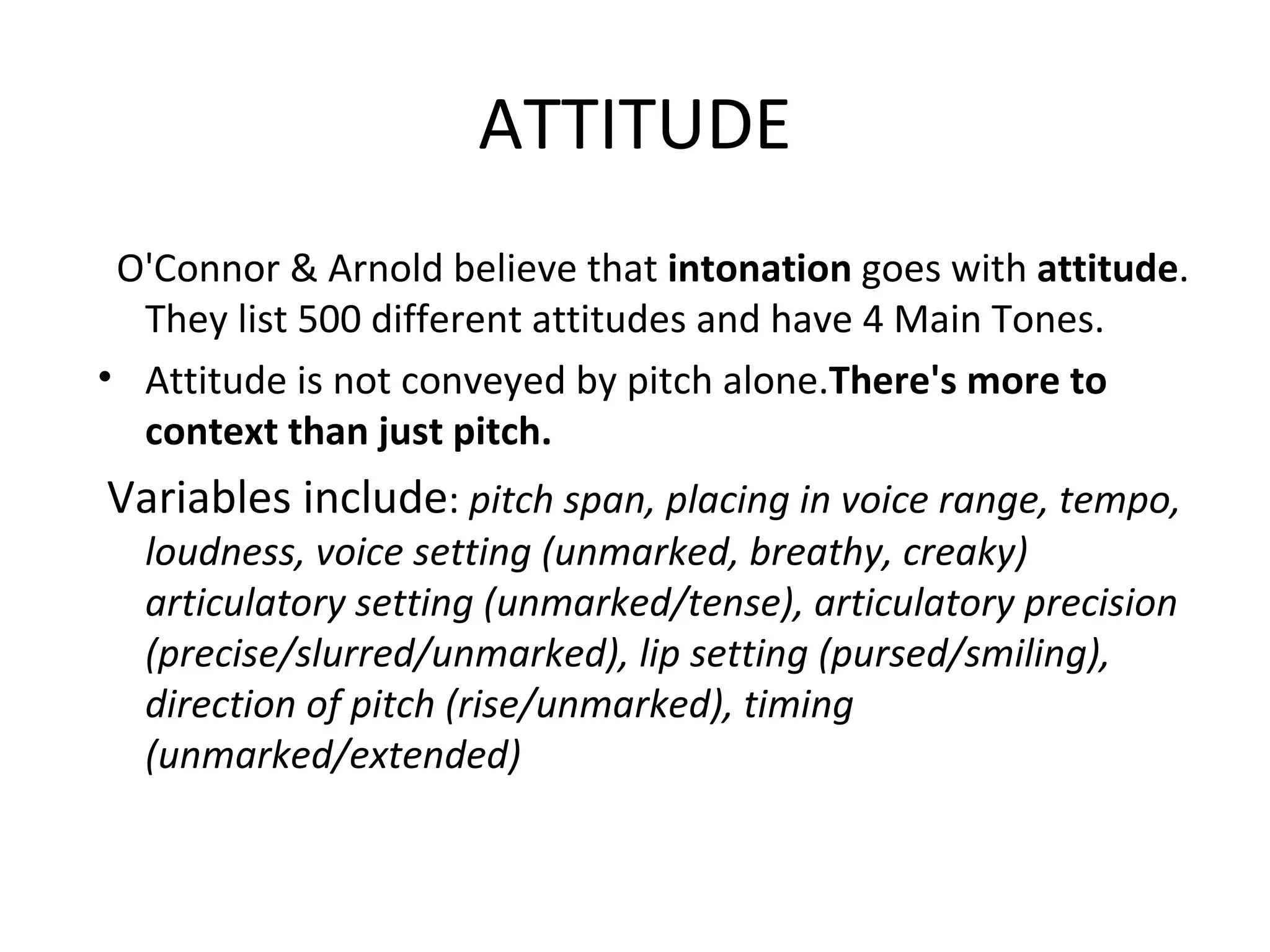 ATTITUDE   O'Connor & Arnold believe that  intonation  goes with  attitude . They list 500 different attitudes and have 4 Main Tones. Attitude is not conveyed by pitch alone. There's more to context than just pitch. Variables include :  pitch span, placing in voice range, tempo, loudness, voice setting (unmarked, breathy, creaky) articulatory setting (unmarked/tense), articulatory precision (precise/slurred/unmarked), lip setting (pursed/smiling), direction of pitch (rise/unmarked), timing (unmarked/extended) 