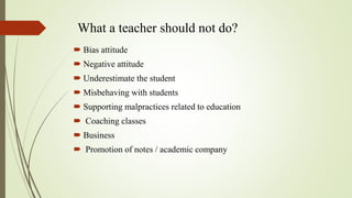 What a teacher should not do?
 Bias attitude
 Negative attitude
 Underestimate the student
 Misbehaving with students
 Supporting malpractices related to education
 Coaching classes
 Business
 Promotion of notes / academic company
 