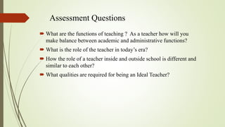 Assessment Questions
 What are the functions of teaching ? As a teacher how will you
make balance between academic and administrative functions?
 What is the role of the teacher in today’s era?
 How the role of a teacher inside and outside school is different and
similar to each other?
 What qualities are required for being an Ideal Teacher?
 