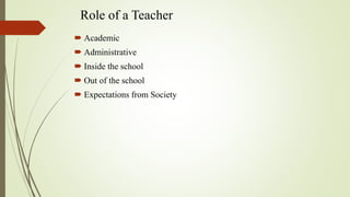 Role of a Teacher
 Academic
 Administrative
 Inside the school
 Out of the school
 Expectations from Society
 