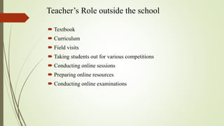 Teacher’s Role outside the school
 Textbook
 Curriculum
 Field visits
 Taking students out for various competitions
 Conducting online sessions
 Preparing online resources
 Conducting online examinations
 