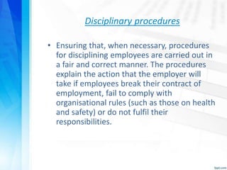 Disciplinary procedures
• Ensuring that, when necessary, procedures
for disciplining employees are carried out in
a fair and correct manner. The procedures
explain the action that the employer will
take if employees break their contract of
employment, fail to comply with
organisational rules (such as those on health
and safety) or do not fulfil their
responsibilities.
 